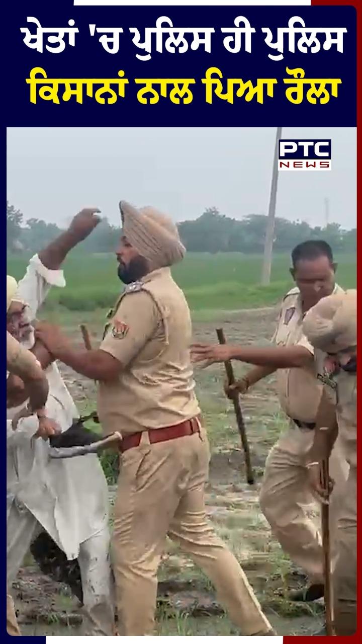 ਖੇਤਾਂ 'ਚ ਪੁਲਿਸ ਹੀ ਪੁਲਿਸ ਕਿਸਾਨਾਂ ਨਾਲ ਪਿਆ ਰੌਲਾ