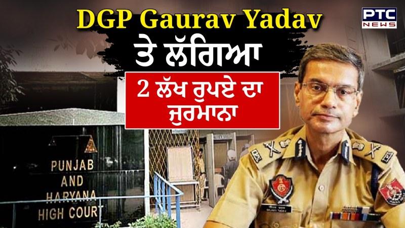 DGP Gaurav Yadav ਤੇ ਲੱਗਿਆ 2 ਲੱਖ ਰੁਪਏ ਦਾ ਜੁਰਮਾਨਾ