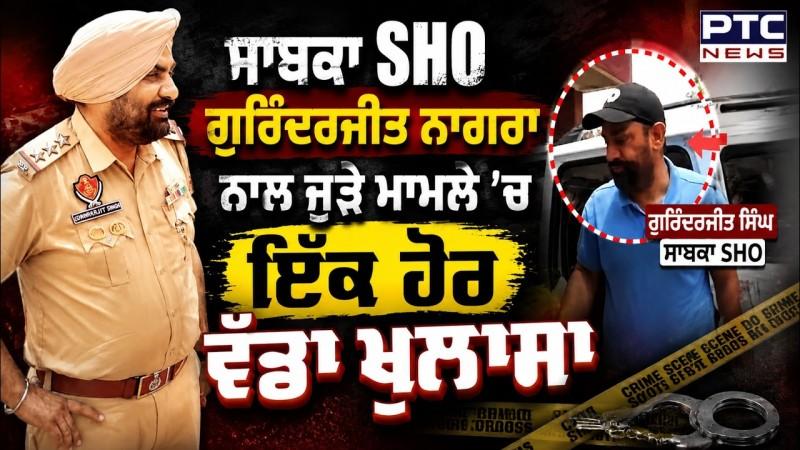 ਸਾਬਕਾ SHO Gurinderjit Nagra ਨਾਲ ਜੁੜੇ ਮਾਮਲੇ 'ਚ ਇੱਕ ਹੋਰ ਵੱਡਾ ਖੁਲਾਸਾ